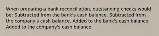 When preparing a <a href='https://www.questionai.com/knowledge/kZ6GRlcQH1-bank-reconciliation' class='anchor-knowledge'>bank reconciliation</a>, outstanding checks would be: Subtracted from the bank's cash balance. Subtracted from the company's cash balance. Added to the bank's cash balance. Added to the company's cash balance.