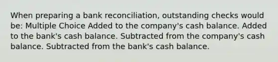 When preparing a <a href='https://www.questionai.com/knowledge/kZ6GRlcQH1-bank-reconciliation' class='anchor-knowledge'>bank reconciliation</a>, outstanding checks would be: Multiple Choice Added to the company's cash balance. Added to the bank's cash balance. Subtracted from the company's cash balance. Subtracted from the bank's cash balance.