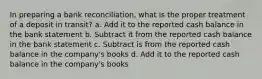 In preparing a bank reconciliation, what is the proper treatment of a deposit in transit? a. Add it to the reported cash balance in the bank statement b. Subtract it from the reported cash balance in the bank statement c. Subtract is from the reported cash balance in the company's books d. Add it to the reported cash balance in the company's books