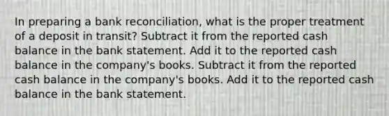 In preparing a bank reconciliation, what is the proper treatment of a deposit in transit? Subtract it from the reported cash balance in the bank statement. Add it to the reported cash balance in the company's books. Subtract it from the reported cash balance in the company's books. Add it to the reported cash balance in the bank statement.