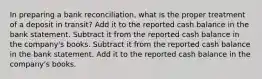 In preparing a bank reconciliation, what is the proper treatment of a deposit in transit? Add it to the reported cash balance in the bank statement. Subtract it from the reported cash balance in the company's books. Subtract it from the reported cash balance in the bank statement. Add it to the reported cash balance in the company's books.