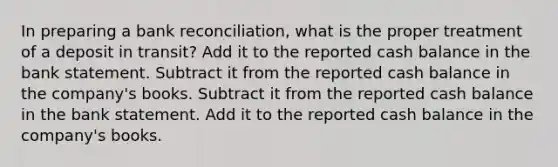 In preparing a bank reconciliation, what is the proper treatment of a deposit in transit? Add it to the reported cash balance in the bank statement. Subtract it from the reported cash balance in the company's books. Subtract it from the reported cash balance in the bank statement. Add it to the reported cash balance in the company's books.