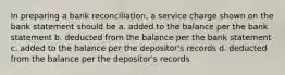 In preparing a bank reconciliation, a service charge shown on the bank statement should be a. added to the balance per the bank statement b. deducted from the balance per the bank statement c. added to the balance per the depositor's records d. deducted from the balance per the depositor's records