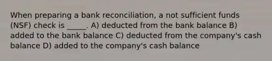 When preparing a <a href='https://www.questionai.com/knowledge/kZ6GRlcQH1-bank-reconciliation' class='anchor-knowledge'>bank reconciliation</a>, a not sufficient funds (NSF) check is _____. A) deducted from the bank balance B) added to the bank balance C) deducted from the company's cash balance D) added to the company's cash balance