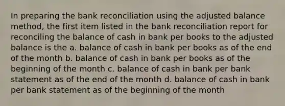 In preparing the bank reconciliation using the adjusted balance method, the first item listed in the bank reconciliation report for reconciling the balance of cash in bank per books to the adjusted balance is the a. balance of cash in bank per books as of the end of the month b. balance of cash in bank per books as of the beginning of the month c. balance of cash in bank per bank statement as of the end of the month d. balance of cash in bank per bank statement as of the beginning of the month