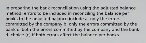 In preparing the bank reconciliation using the adjusted balance method, errors to be included in reconciling the balance per books to the adjusted balance include a. only the errors committed by the company b. only the errors committed by the bank c. both the errors committed by the company and the bank d. choice (c) if both errors affect the balance per books