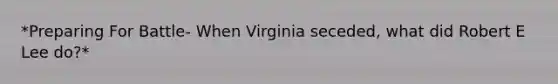 *Preparing For Battle- When Virginia seceded, what did Robert E Lee do?*