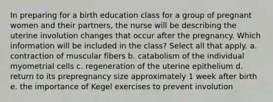 In preparing for a birth education class for a group of pregnant women and their partners, the nurse will be describing the uterine involution changes that occur after the pregnancy. Which information will be included in the class? Select all that apply. a. contraction of muscular fibers b. catabolism of the individual myometrial cells c. regeneration of the uterine epithelium d. return to its prepregnancy size approximately 1 week after birth e. the importance of Kegel exercises to prevent involution