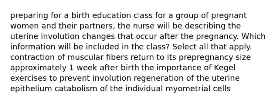 preparing for a birth education class for a group of pregnant women and their partners, the nurse will be describing the uterine involution changes that occur after the pregnancy. Which information will be included in the class? Select all that apply. contraction of muscular fibers return to its prepregnancy size approximately 1 week after birth the importance of Kegel exercises to prevent involution regeneration of the uterine epithelium catabolism of the individual myometrial cells