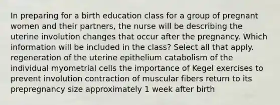 In preparing for a birth education class for a group of pregnant women and their partners, the nurse will be describing the uterine involution changes that occur after the pregnancy. Which information will be included in the class? Select all that apply. regeneration of the uterine epithelium catabolism of the individual myometrial cells the importance of Kegel exercises to prevent involution contraction of muscular fibers return to its prepregnancy size approximately 1 week after birth