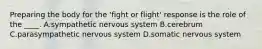 Preparing the body for the 'fight or flight' response is the role of the ____. A.sympathetic nervous system B.cerebrum C.parasympathetic nervous system D.somatic nervous system