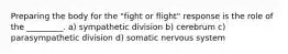 Preparing the body for the "fight or flight" response is the role of the _________. a) sympathetic division b) cerebrum c) parasympathetic division d) somatic nervous system