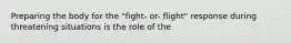 Preparing the body for the "fight- or- flight" response during threatening situations is the role of the