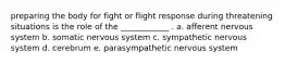 preparing the body for fight or flight response during threatening situations is the role of the ____________ . a. afferent nervous system b. somatic nervous system c. sympathetic nervous system d. cerebrum e. parasympathetic nervous system