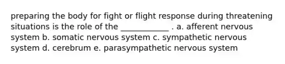 preparing the body for fight or flight response during threatening situations is the role of the ____________ . a. afferent <a href='https://www.questionai.com/knowledge/kThdVqrsqy-nervous-system' class='anchor-knowledge'>nervous system</a> b. somatic nervous system c. sympathetic nervous system d. cerebrum e. parasympathetic nervous system