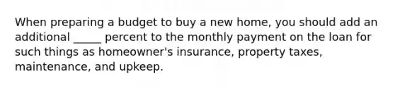 When preparing a budget to buy a new home, you should add an additional _____ percent to the monthly payment on the loan for such things as homeowner's insurance, property taxes, maintenance, and upkeep.