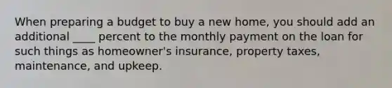 When preparing a budget to buy a new home, you should add an additional ____ percent to the monthly payment on the loan for such things as homeowner's insurance, property taxes, maintenance, and upkeep.