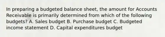 In preparing a budgeted balance sheet, the amount for Accounts Receivable is primarily determined from which of the following budgets? A. Sales budget B. Purchase budget C. Budgeted income statement D. Capital expenditures budget