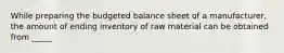 While preparing the budgeted balance sheet of a manufacturer, the amount of ending inventory of raw material can be obtained from _____