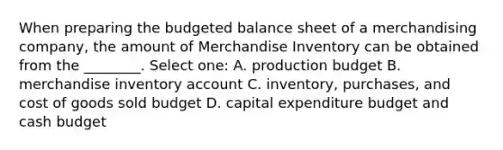 When preparing the budgeted balance sheet of a merchandising company, the amount of Merchandise Inventory can be obtained from the ________. Select one: A. production budget B. merchandise inventory account C. inventory, purchases, and cost of goods sold budget D. capital expenditure budget and cash budget