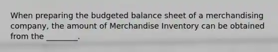 When preparing the budgeted balance sheet of a merchandising company, the amount of Merchandise Inventory can be obtained from the ________.