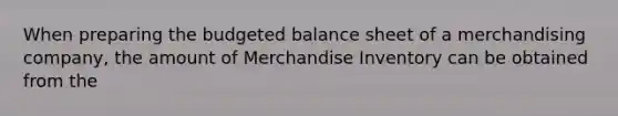 When preparing the budgeted balance sheet of a merchandising company, the amount of Merchandise Inventory can be obtained from the