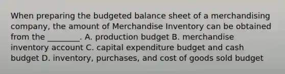 When preparing the <a href='https://www.questionai.com/knowledge/k1CLoCNQpt-budgeted-balance-sheet' class='anchor-knowledge'>budgeted balance sheet</a> of a merchandising​ company, the amount of Merchandise Inventory can be obtained from the​ ________. A. production budget B. merchandise inventory account C. capital expenditure budget and <a href='https://www.questionai.com/knowledge/k5eyRVQLz3-cash-budget' class='anchor-knowledge'>cash budget</a> D. ​inventory, purchases, and cost of goods sold budget