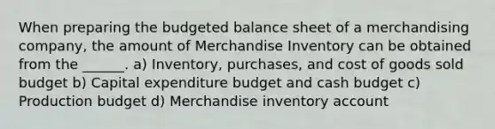 When preparing the <a href='https://www.questionai.com/knowledge/k1CLoCNQpt-budgeted-balance-sheet' class='anchor-knowledge'>budgeted balance sheet</a> of a merchandising company, the amount of Merchandise Inventory can be obtained from the ______. a) Inventory, purchases, and cost of goods sold budget b) Capital expenditure budget and <a href='https://www.questionai.com/knowledge/k5eyRVQLz3-cash-budget' class='anchor-knowledge'>cash budget</a> c) Production budget d) Merchandise inventory account