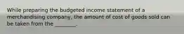 While preparing the budgeted income statement of a merchandising​ company, the amount of cost of goods sold can be taken from the​ ________.