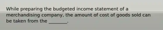 While preparing the budgeted income statement of a merchandising​ company, the amount of cost of goods sold can be taken from the​ ________.