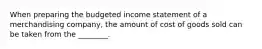 When preparing the budgeted income statement of a merchandising company, the amount of cost of goods sold can be taken from the ________.