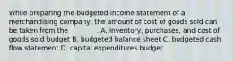 While preparing the budgeted income statement of a merchandising​ company, the amount of cost of goods sold can be taken from the​ ________. A. ​inventory, purchases, and cost of goods sold budget B. budgeted balance sheet C. budgeted cash flow statement D. capital expenditures budget