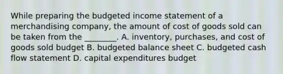 While preparing the <a href='https://www.questionai.com/knowledge/kWVg0aX6D7-budgeted-income-statement' class='anchor-knowledge'>budgeted income statement</a> of a merchandising​ company, the amount of cost of goods sold can be taken from the​ ________. A. ​inventory, purchases, and cost of goods sold budget B. <a href='https://www.questionai.com/knowledge/k1CLoCNQpt-budgeted-balance-sheet' class='anchor-knowledge'>budgeted balance sheet</a> C. budgeted cash flow statement D. <a href='https://www.questionai.com/knowledge/kKtWHhZ7f4-capital-expenditures-budget' class='anchor-knowledge'>capital expenditures budget</a>