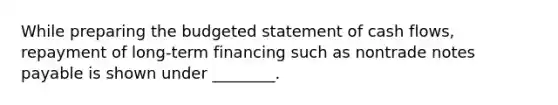 While preparing the budgeted statement of cash flows, repayment of long-term financing such as nontrade notes payable is shown under ________.