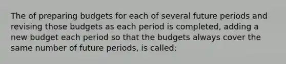 The of preparing budgets for each of several future periods and revising those budgets as each period is completed, adding a new budget each period so that the budgets always cover the same number of future periods, is called: