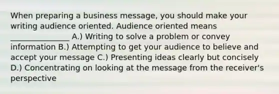 When preparing a business message, you should make your writing audience oriented. Audience oriented means _______________ A.) Writing to solve a problem or convey information B.) Attempting to get your audience to believe and accept your message C.) Presenting ideas clearly but concisely D.) Concentrating on looking at the message from the receiver's perspective