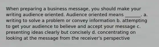 When preparing a business message, you should make your writing audience oriented. Audience oriented means _______. a. writing to solve a problem or convey information b. attempting to get your audience to believe and accept your message c. presenting ideas clearly but concisely d. concentrating on looking at the message from the receiver's perspective