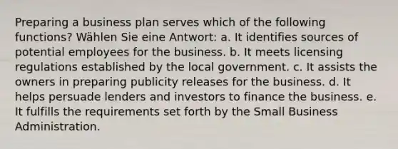 Preparing a business plan serves which of the following functions? Wählen Sie eine Antwort: a. It identifies sources of potential employees for the business. b. It meets licensing regulations established by the local government. c. It assists the owners in preparing publicity releases for the business. d. It helps persuade lenders and investors to finance the business. e. It fulfills the requirements set forth by the Small Business Administration.