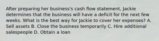 After preparing her business's cash flow statement, Jackie determines that the business will have a deficit for the next few weeks. What is the best way for Jackie to cover her expenses? A. Sell assets B. Close the business temporarily C. Hire additional salespeople D. Obtain a loan