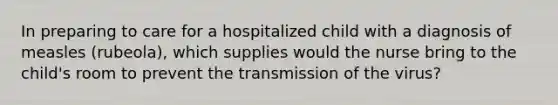 In preparing to care for a hospitalized child with a diagnosis of measles (rubeola), which supplies would the nurse bring to the child's room to prevent the transmission of the virus?