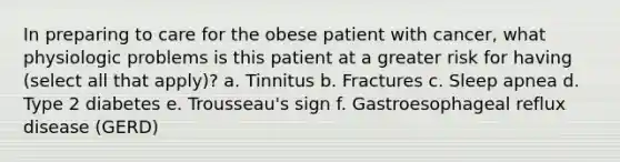 In preparing to care for the obese patient with cancer, what physiologic problems is this patient at a greater risk for having (select all that apply)? a. Tinnitus b. Fractures c. Sleep apnea d. Type 2 diabetes e. Trousseau's sign f. Gastroesophageal reflux disease (GERD)