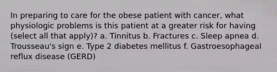 In preparing to care for the obese patient with cancer, what physiologic problems is this patient at a greater risk for having (select all that apply)? a. Tinnitus b. Fractures c. Sleep apnea d. Trousseau's sign e. Type 2 diabetes mellitus f. Gastroesophageal reflux disease (GERD)