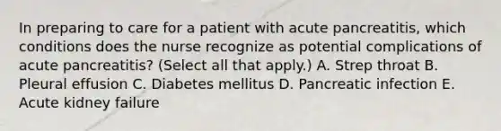 In preparing to care for a patient with acute pancreatitis, which conditions does the nurse recognize as potential complications of acute pancreatitis? (Select all that apply.) A. Strep throat B. Pleural effusion C. Diabetes mellitus D. Pancreatic infection E. Acute kidney failure