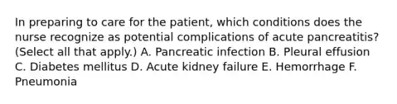 In preparing to care for the patient, which conditions does the nurse recognize as potential complications of acute pancreatitis? (Select all that apply.) A. Pancreatic infection B. Pleural effusion C. Diabetes mellitus D. Acute kidney failure E. Hemorrhage F. Pneumonia