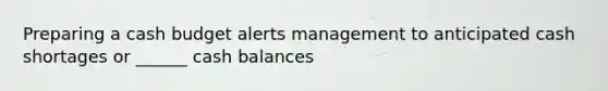 Preparing a cash budget alerts management to anticipated cash shortages or ______ cash balances