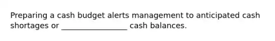 Preparing a cash budget alerts management to anticipated cash shortages or _________________ cash balances.