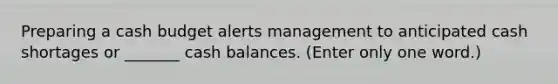 Preparing a cash budget alerts management to anticipated cash shortages or _______ cash balances. (Enter only one word.)