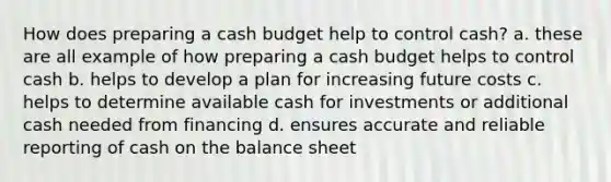 How does preparing a cash budget help to control cash? a. these are all example of how preparing a cash budget helps to control cash b. helps to develop a plan for increasing future costs c. helps to determine available cash for investments or additional cash needed from financing d. ensures accurate and reliable reporting of cash on the balance sheet