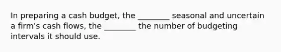 In preparing a cash budget, the ________ seasonal and uncertain a firm's cash flows, the ________ the number of budgeting intervals it should use.