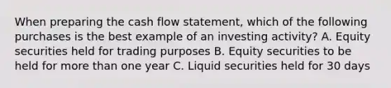 When preparing the cash flow statement, which of the following purchases is the best example of an investing activity? A. Equity securities held for trading purposes B. Equity securities to be held for more than one year C. Liquid securities held for 30 days